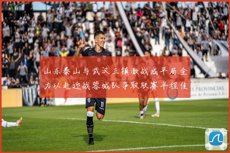 山东泰山与武汉三镇激战成平局全力以赴迎战蓉城队争取联赛半程佳绩