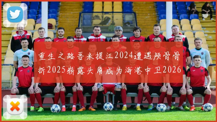 重生之路吾米提江2024遭遇颅骨骨折2025崭露头角成为海港中卫2026冲击U23冠军