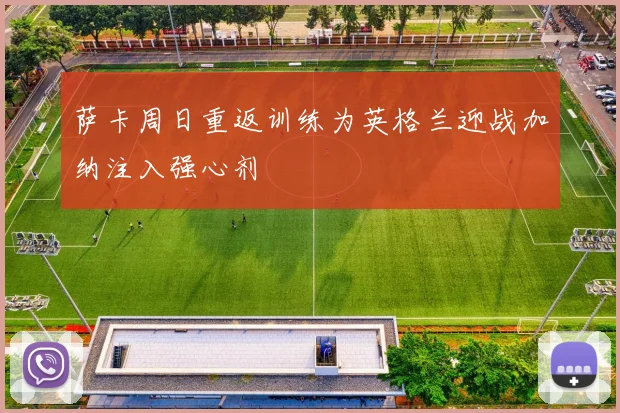 萨卡周日重返训练为英格兰迎战加纳注入强心剂