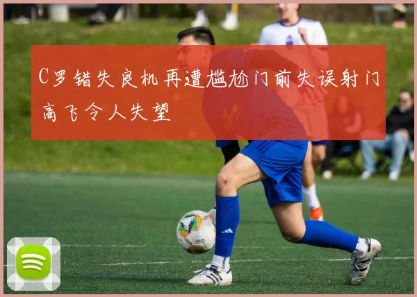 C罗错失良机再遭尴尬门前失误射门高飞令人失望