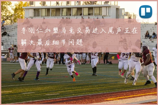 李刚仁加盟马竞交易进入尾声正在解决最后细节问题