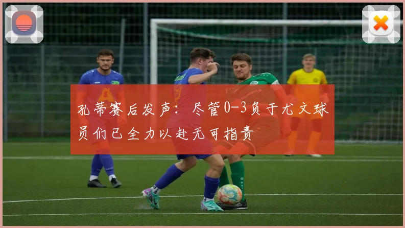 孔蒂赛后发声：尽管0-3负于尤文球员们已全力以赴无可指责
