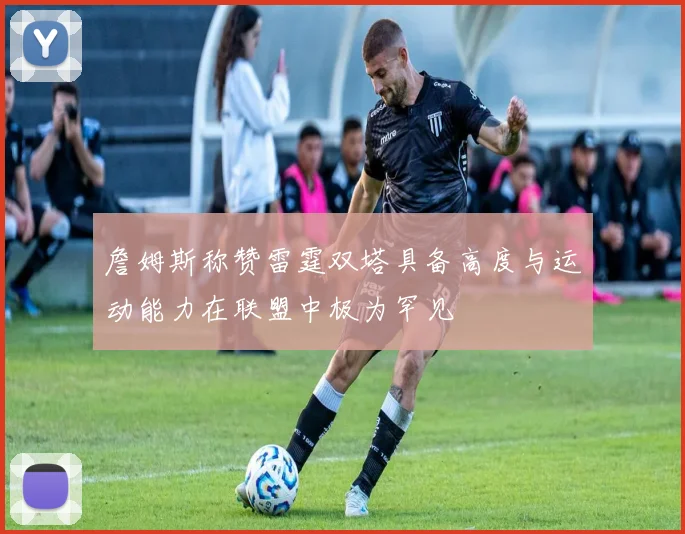 詹姆斯称赞雷霆双塔具备高度与运动能力在联盟中极为罕见