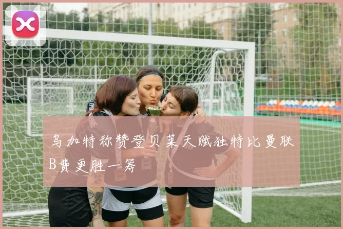 乌加特称赞登贝莱天赋独特比曼联B费更胜一筹
