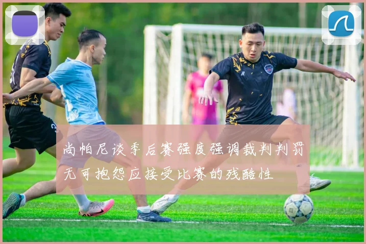 尚帕尼谈季后赛强度强调裁判判罚无可抱怨应接受比赛的残酷性