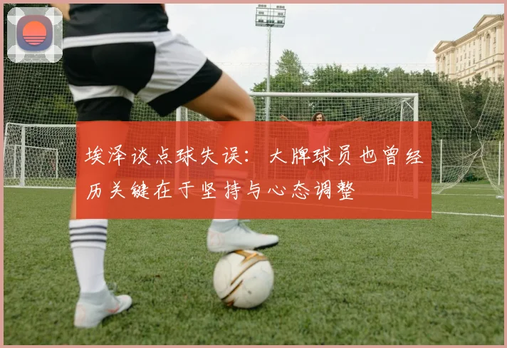 埃泽谈点球失误：大牌球员也曾经历关键在于坚持与心态调整