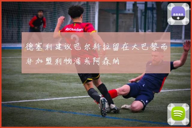 德塞利建议巴尔科拉留在大巴黎而非加盟利物浦或阿森纳