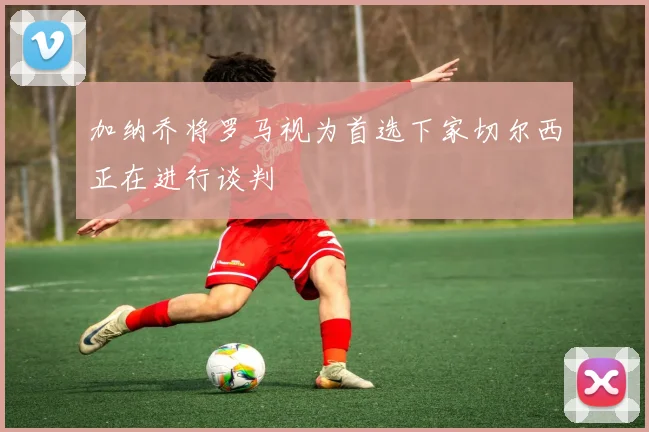 加纳乔将罗马视为首选下家切尔西正在进行谈判