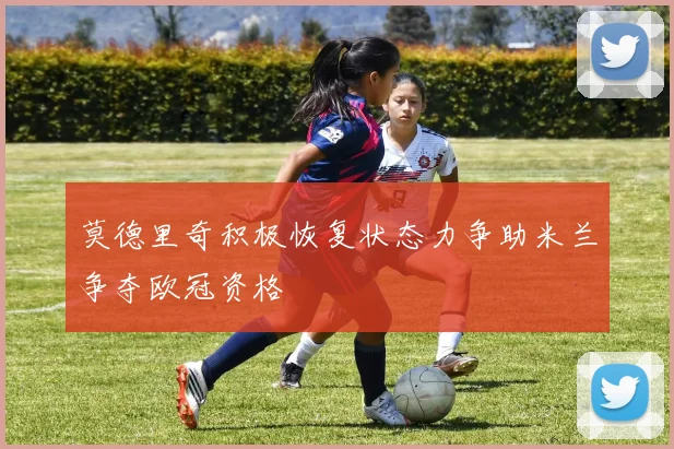 莫德里奇积极恢复状态力争助米兰争夺欧冠资格