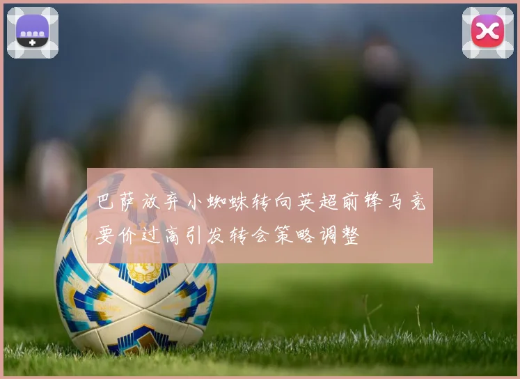 巴萨放弃小蜘蛛转向英超前锋马竞要价过高引发转会策略调整