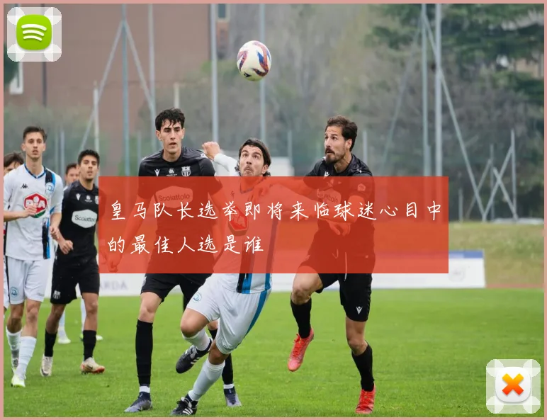 皇马队长选举即将来临球迷心目中的最佳人选是谁