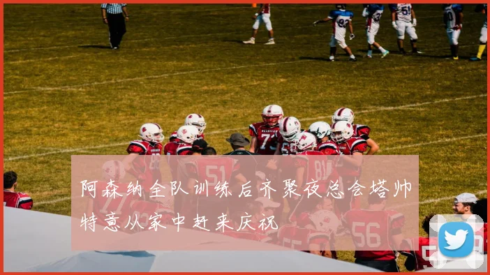 阿森纳全队训练后齐聚夜总会塔帅特意从家中赶来庆祝