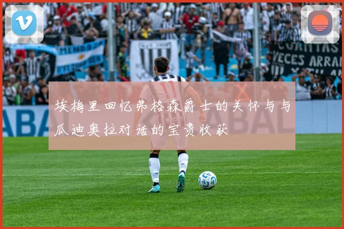 埃梅里回忆弗格森爵士的关怀与与瓜迪奥拉对话的宝贵收获
