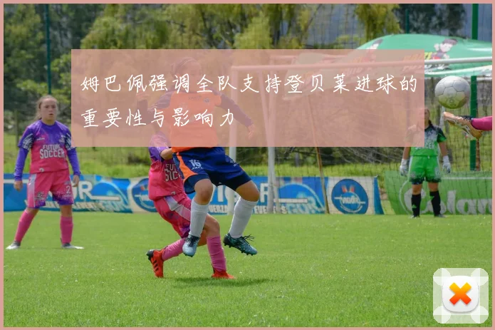 姆巴佩强调全队支持登贝莱进球的重要性与影响力
