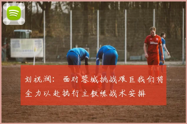 刘祝润：面对蓉城挑战艰巨我们将全力以赴执行主教练战术安排